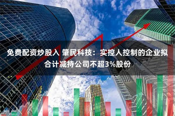 免费配资炒股入 肇民科技：实控人控制的企业拟合计减持公司不超3%股份