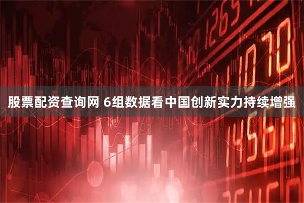 股票配资查询网 6组数据看中国创新实力持续增强