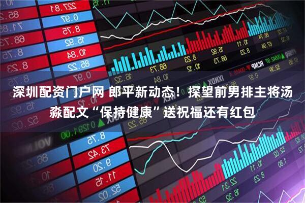 深圳配资门户网 郎平新动态！探望前男排主将汤淼配文“保持健康”送祝福还有红包
