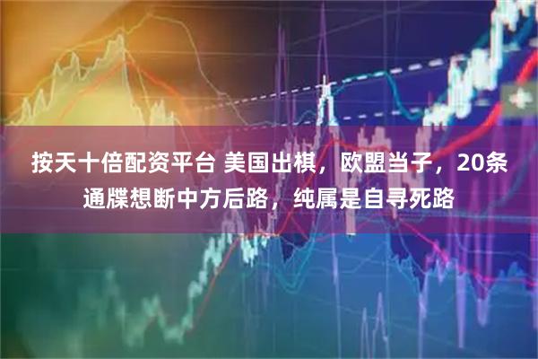 按天十倍配资平台 美国出棋，欧盟当子，20条通牒想断中方后路，纯属是自寻死路
