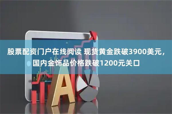 股票配资门户在线阅读 现货黄金跌破3900美元，国内金饰品价格跌破1200元关口