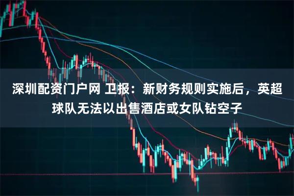 深圳配资门户网 卫报：新财务规则实施后，英超球队无法以出售酒店或女队钻空子