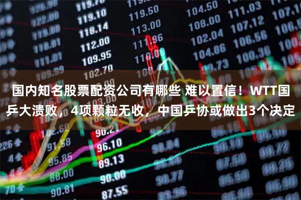 国内知名股票配资公司有哪些 难以置信！WTT国乒大溃败，4项颗粒无收，中国乒协或做出3个决定